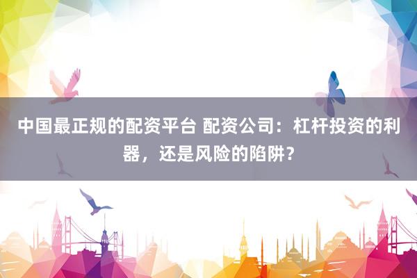 中国最正规的配资平台 配资公司：杠杆投资的利器，还是风险的陷阱？
