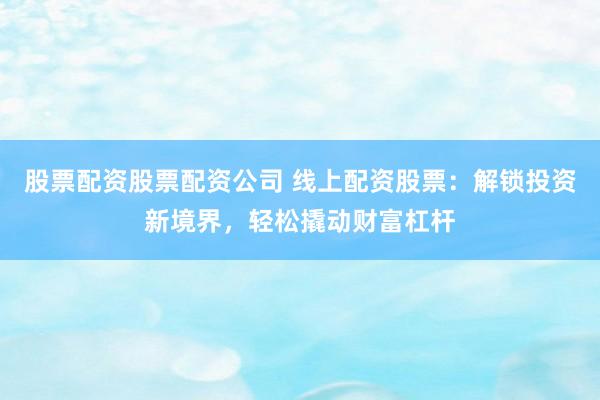 股票配资股票配资公司 线上配资股票：解锁投资新境界，轻松撬动财富杠杆