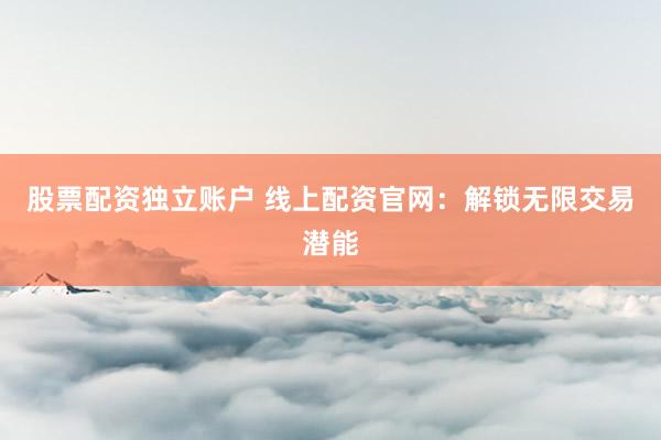 股票配资独立账户 线上配资官网：解锁无限交易潜能