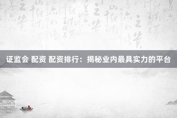 证监会 配资 配资排行：揭秘业内最具实力的平台