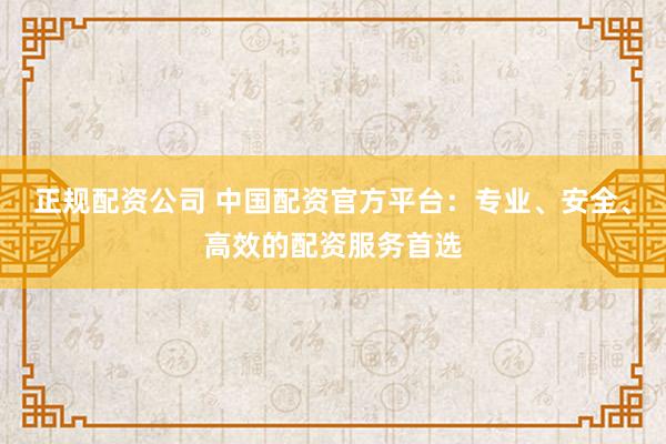 正规配资公司 中国配资官方平台：专业、安全、高效的配资服务首选