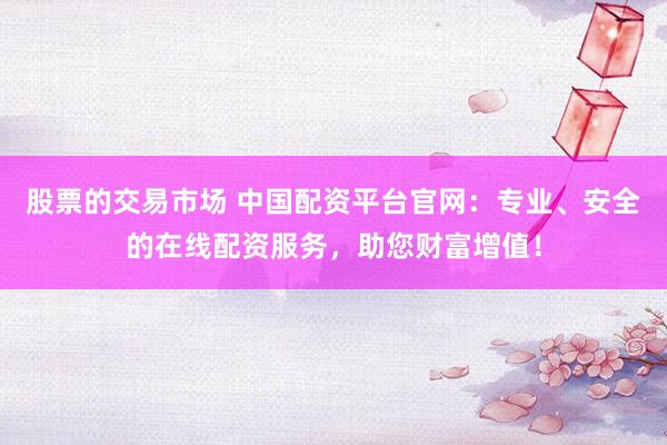 股票的交易市场 中国配资平台官网：专业、安全的在线配资服务，助您财富增值！