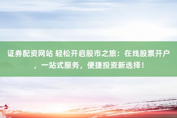 证券配资网站 轻松开启股市之旅：在线股票开户，一站式服务，便捷投资新选择！