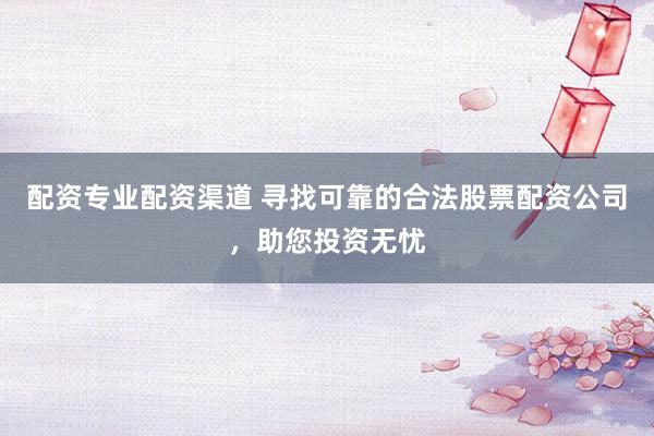配资专业配资渠道 寻找可靠的合法股票配资公司，助您投资无忧