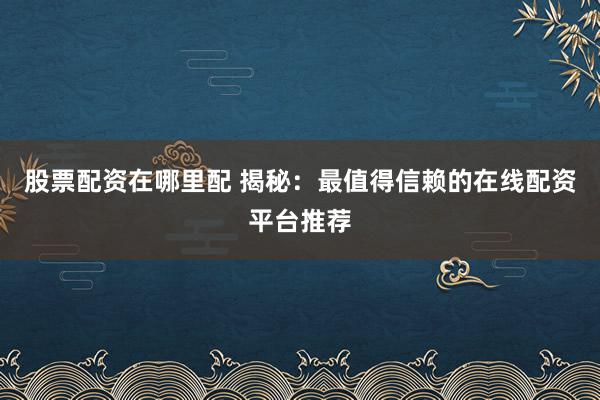 股票配资在哪里配 揭秘：最值得信赖的在线配资平台推荐