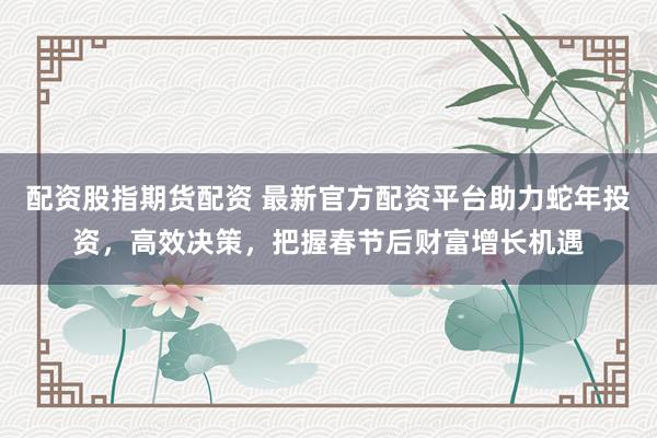 配资股指期货配资 最新官方配资平台助力蛇年投资，高效决策，把握春节后财富增长机遇