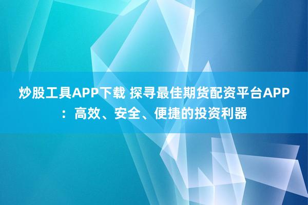 炒股工具APP下载 探寻最佳期货配资平台APP：高效、安全、便捷的投资利器