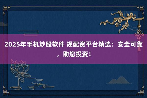 2025年手机炒股软件 规配资平台精选：安全可靠，助您投资！