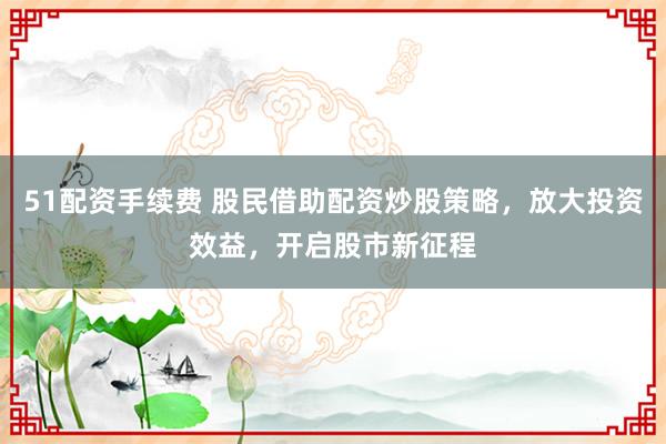 51配资手续费 股民借助配资炒股策略，放大投资效益，开启股市新征程