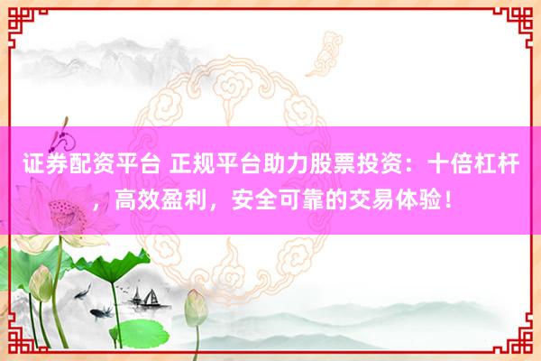 证券配资平台 正规平台助力股票投资：十倍杠杆，高效盈利，安全可靠的交易体验！