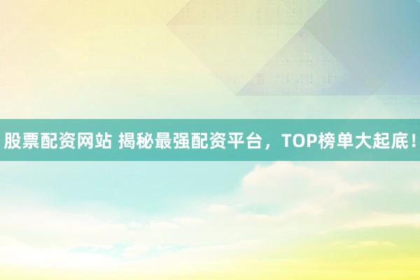 股票配资网站 揭秘最强配资平台，TOP榜单大起底！