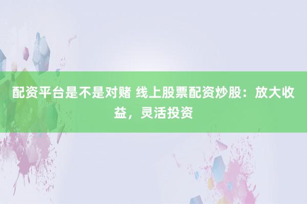 配资平台是不是对赌 线上股票配资炒股：放大收益，灵活投资