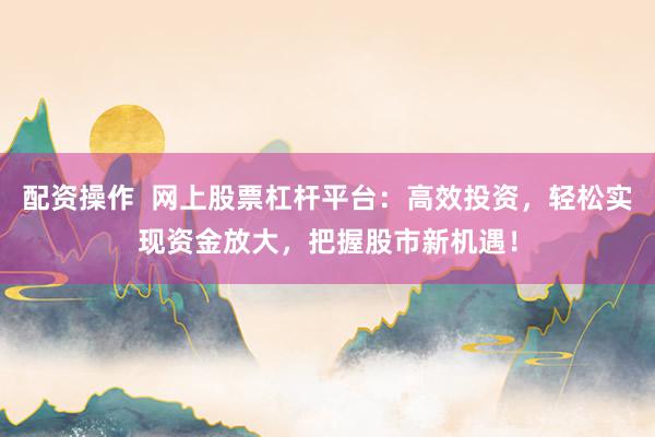 配资操作  网上股票杠杆平台：高效投资，轻松实现资金放大，把握股市新机遇！