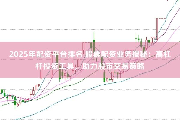 2025年配资平台排名 股票配资业务揭秘：高杠杆投资工具，助力股市交易策略