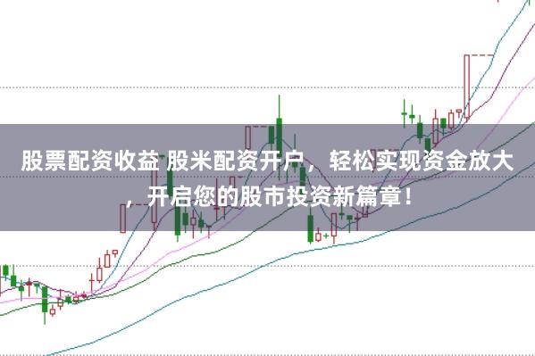股票配资收益 股米配资开户，轻松实现资金放大，开启您的股市投资新篇章！