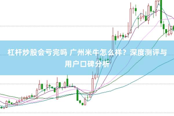杠杆炒股会亏完吗 广州米牛怎么样？深度测评与用户口碑分析