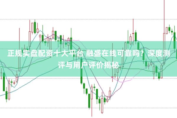 正规实盘配资十大平台 融盛在线可靠吗？深度测评与用户评价揭秘