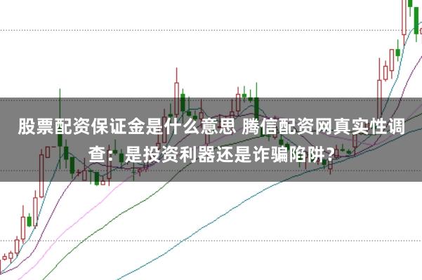 股票配资保证金是什么意思 腾信配资网真实性调查：是投资利器还是诈骗陷阱？