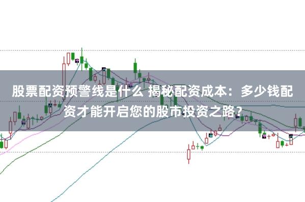 股票配资预警线是什么 揭秘配资成本：多少钱配资才能开启您的股市投资之路？