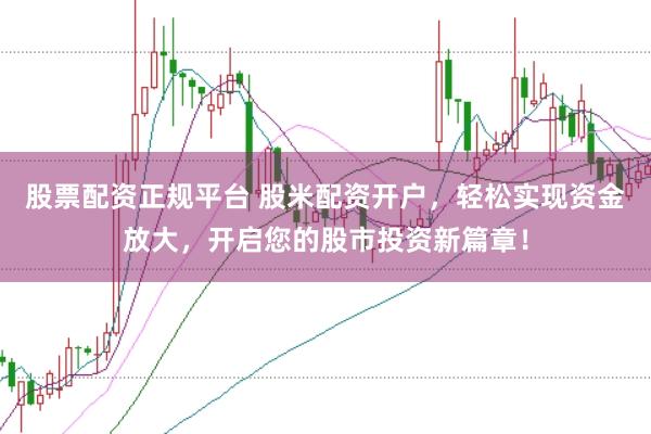 股票配资正规平台 股米配资开户，轻松实现资金放大，开启您的股市投资新篇章！