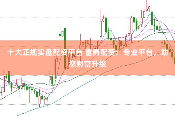 十大正规实盘配资平台 富爵配资：专业平台，助您财富升级