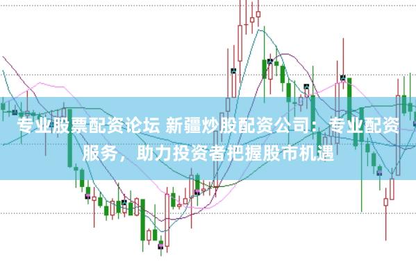 专业股票配资论坛 新疆炒股配资公司：专业配资服务，助力投资者把握股市机遇