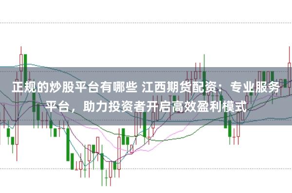 正规的炒股平台有哪些 江西期货配资：专业服务平台，助力投资者开启高效盈利模式