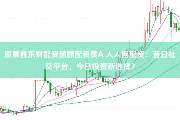 股票鑫东财配资翻翻配资赞A 人人网配资：昔日社交平台，今日投资新选择？
