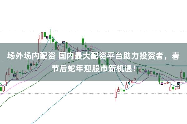 场外场内配资 国内最大配资平台助力投资者，春节后蛇年迎股市新机遇！