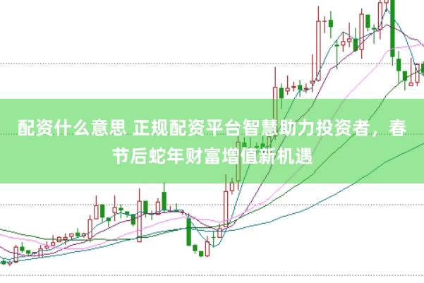 配资什么意思 正规配资平台智慧助力投资者，春节后蛇年财富增值新机遇
