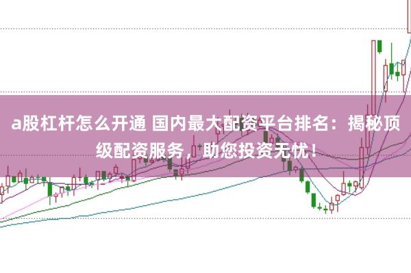 a股杠杆怎么开通 国内最大配资平台排名：揭秘顶级配资服务，助您投资无忧！