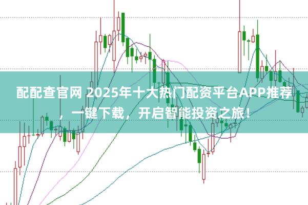 配配查官网 2025年十大热门配资平台APP推荐，一键下载，开启智能投资之旅！