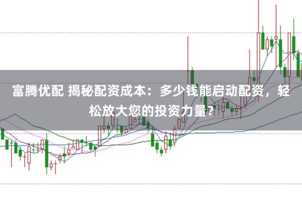 富腾优配 揭秘配资成本：多少钱能启动配资，轻松放大您的投资力量？