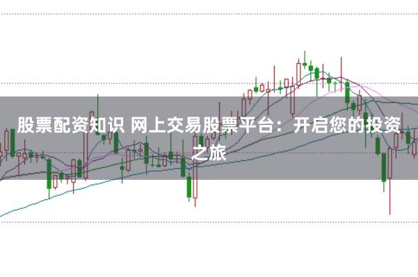 股票配资知识 网上交易股票平台：开启您的投资之旅