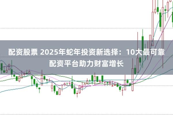 配资股票 2025年蛇年投资新选择：10大最可靠配资平台助力财富增长