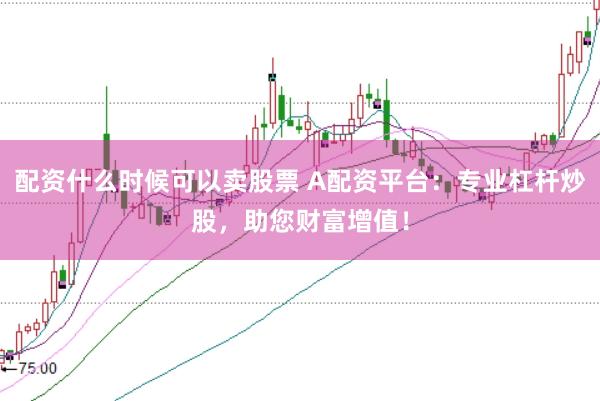 配资什么时候可以卖股票 A配资平台：专业杠杆炒股，助您财富增值！