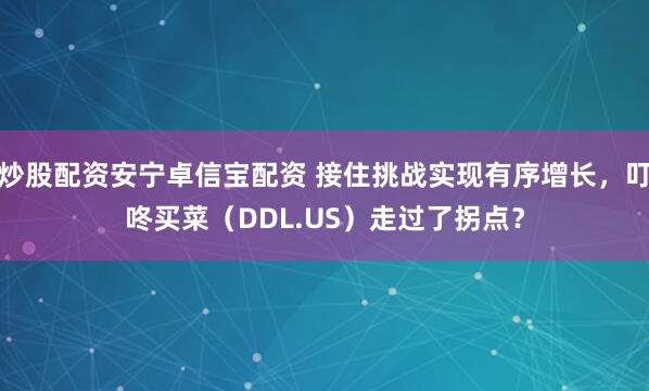 炒股配资安宁卓信宝配资 接住挑战实现有序增长，叮咚买菜（DDL.US）走过了拐点？