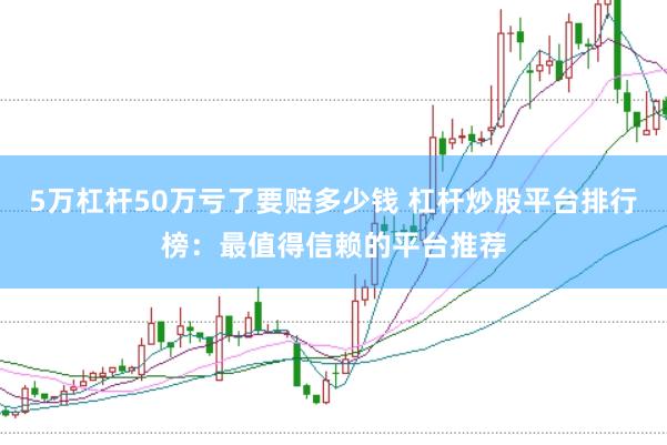 5万杠杆50万亏了要赔多少钱 杠杆炒股平台排行榜：最值得信赖的平台推荐