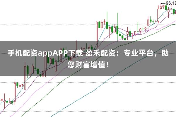 手机配资appAPP下载 盈禾配资：专业平台，助您财富增值！