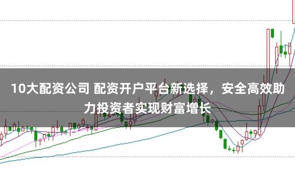 10大配资公司 配资开户平台新选择，安全高效助力投资者实现财富增长