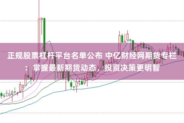 正规股票杠杆平台名单公布 中亿财经网期货专栏：掌握最新期货动态，投资决策更明智
