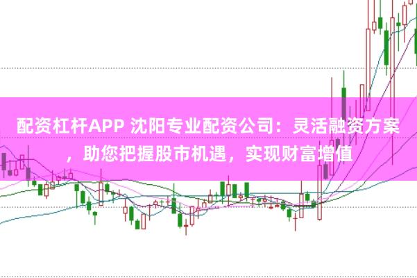 配资杠杆APP 沈阳专业配资公司：灵活融资方案，助您把握股市机遇，实现财富增值