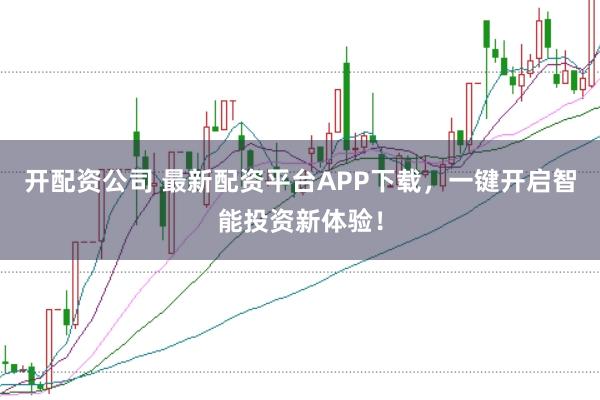 开配资公司 最新配资平台APP下载，一键开启智能投资新体验！