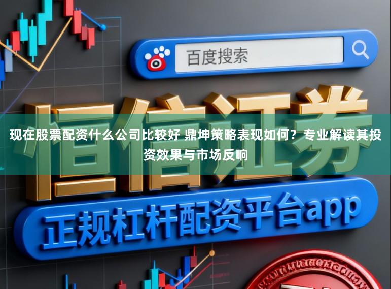 现在股票配资什么公司比较好 鼎坤策略表现如何？专业解读其投资效果与市场反响