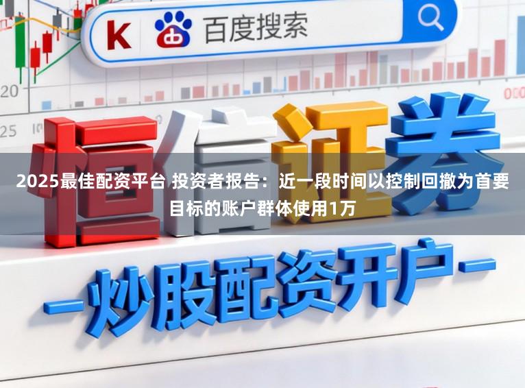 2025最佳配资平台 投资者报告：近一段时间以控制回撤为首要目标的账户群体使用1万