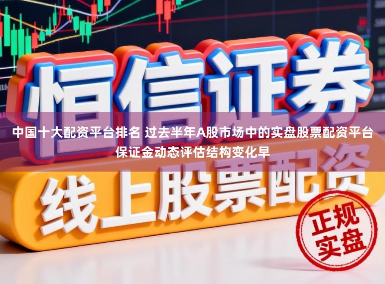 中国十大配资平台排名 过去半年A股市场中的实盘股票配资平台保证金动态评估结构变化早