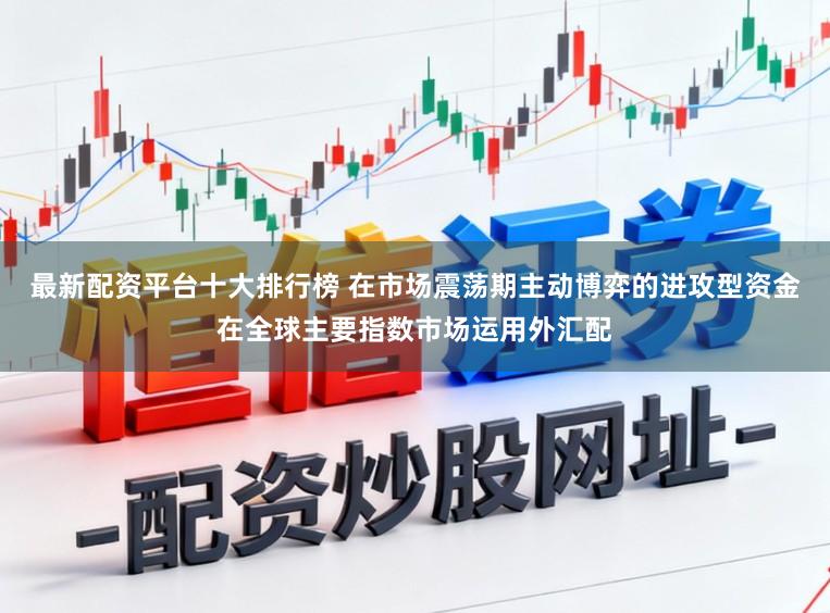 最新配资平台十大排行榜 在市场震荡期主动博弈的进攻型资金在全球主要指数市场运用外汇配