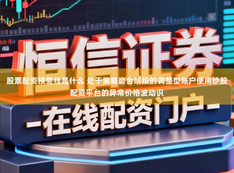 股票配资预警线是什么 处于策略磨合阶段的调整型账户使用炒股配资平台的异常价格波动识