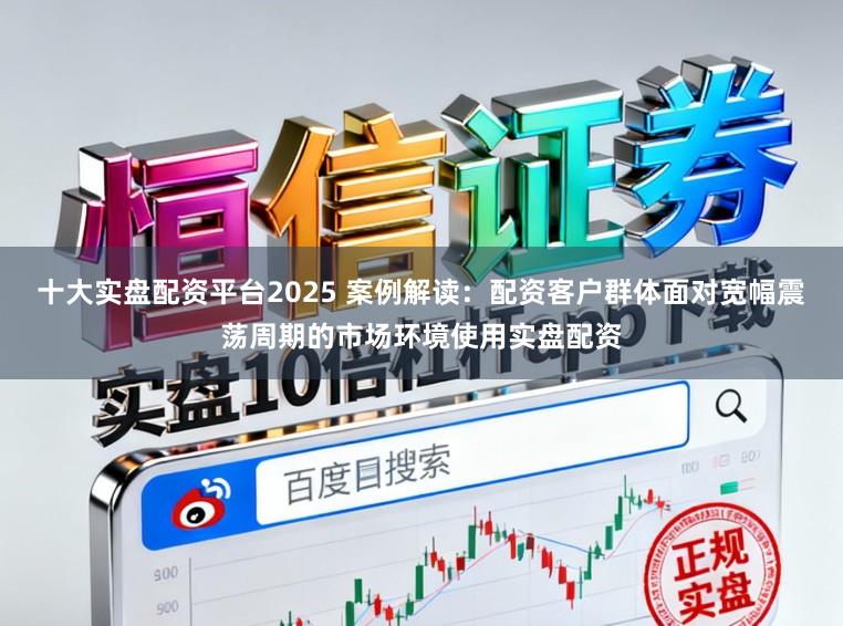 十大实盘配资平台2025 案例解读：配资客户群体面对宽幅震荡周期的市场环境使用实盘配资