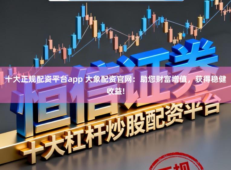 十大正规配资平台app 大象配资官网：助您财富增值，获得稳健收益!